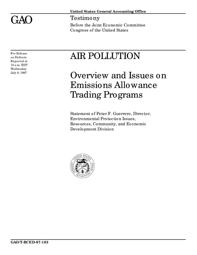 handle is hein.gao/gaocrptahfw0001 and id is 1 raw text is: 



GAO


United States General Accounting Office
Testimony
Before the Joint Economic Committee
Congress of the United States


For Release
on Delivery
Expected at
10 a.m. EDT
Wednesday
July 9, 1997


AIR POLLUTION


Overview and Issues on

Emissio ns Allowance

Trading Programs



Statement of Peter F. Guerrero, Director,
Environmental Protection Issues,
Resources, Community, and Economic
Development Division


GAO/T-RCED-97-183


