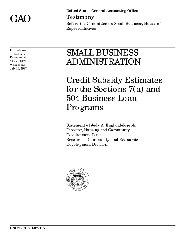 handle is hein.gao/gaocrptahfy0001 and id is 1 raw text is: 



GAO


United States General Accounting Office
Testimony
Before the Committee on Small Business, House of
Representatives


For Release
on Delivery
Expected at
10 a.m. EDT
Wednesday
July 16, 1997


SMALL BUSINESS

ADMINISTRATION


Credit Subsidy Estimates

for the Sec tio ns 7(a) and

504 Business Lo an

Pro grams


Statement of Judy A. England-Jo se ph,
Director, Housing and Community
Development Issues,
Resources, Community, and Economic
Development Division


GAO/T-RCED-97-197


