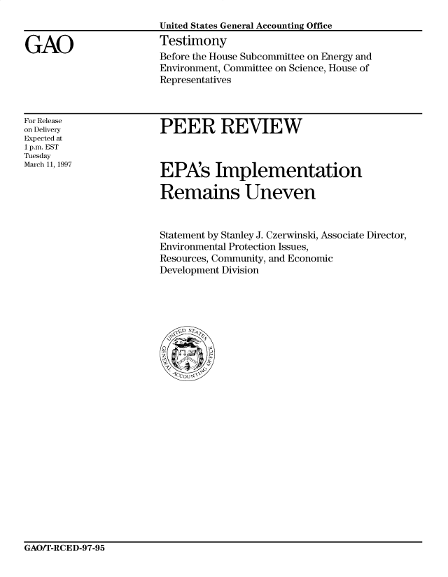 handle is hein.gao/gaocrptahgw0001 and id is 1 raw text is: 



GAO


United States General Accounting Office
Testimony
Before the House Subcommittee on Energy and
Environment, Committee on Science, House of
Representatives


For Release
on Delivery
Expected at
1 p.m. EST
Tuesday
March 11, 1997


PEER REVIEW


EPXs Implementation

Remains Uneven


Statement by Stanley J. Czerwinski, Associate Director,
Environmental Protection Issues,
Resources, Community, and Economic
Development Division


GAO/T-RCED-97-95


