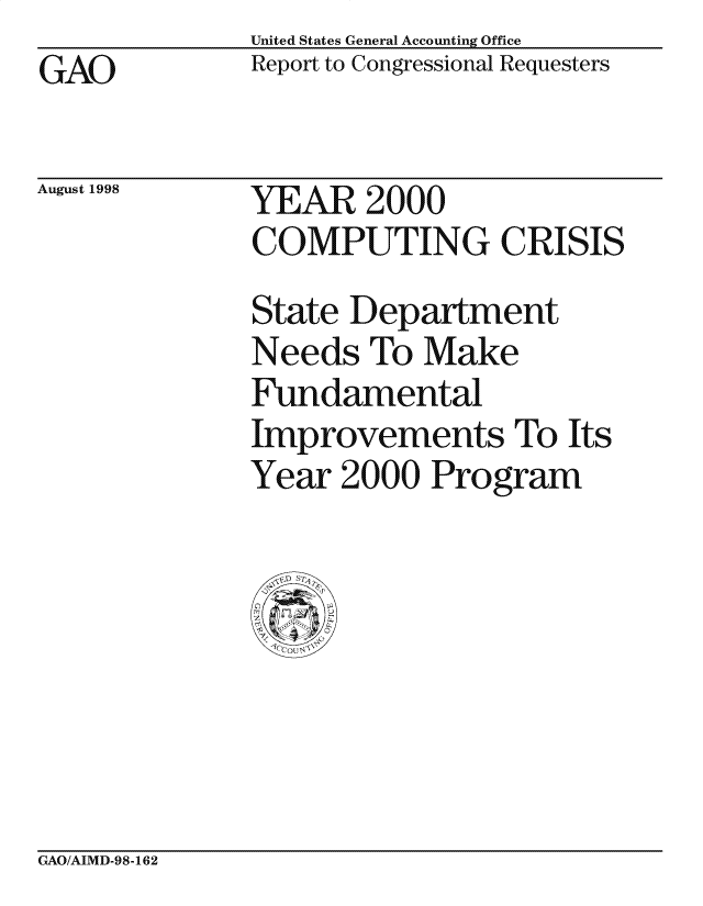 handle is hein.gao/gaocrptahih0001 and id is 1 raw text is: United States General Accounting Office
Report to Congressional Requesters


GAO


August 1998


YEAR 2000
COMPUTING CRISIS

State Department
Needs To Make
Fundamental
Improvements To Its
Year 2000 Program


GAO/AIMD-98-162


