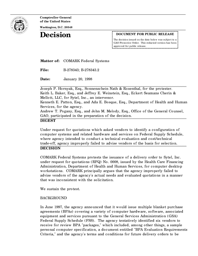handle is hein.gao/gaocrptahoa0001 and id is 1 raw text is: 


oComptroller General
             of the United States
             Washington, D.C. 20548

             Decision                                 DOCUMENT FOR PUBLIC RELEASE
                                                    The decision issued on the date below was subject to a I
                                                    GAO Protective Order. This redacted version has been
                                                    approved for public release.



             Matter of: COMARK Federal Systems

             File:       B-278343; B-278343.2

             Date:       January 20, 1998

             Joseph P. Hornyak, Esq., Sonnenschein Nath & Rosenthal, for the protester.
             Keith L. Baker, Esq., and Jeffrey E. Weinstein, Esq., Eckert Seamans Cherin &
             Mellott, LLC, for Sytel, Inc., an intervenor.
             Kenneth E. Patton, Esq., and Ada E. Bosque, Esq., Department of Health and Human
             Services, for the agency.
             Andrew T. Pogany, Esq., and John M. Melody, Esq., Office of the General Counsel,
             GAO, participated in the preparation of the decision.
             DIGEST

             Under request for quotations which asked vendors to identify a configuration of
             computer systems and related hardware and services on Federal Supply Schedule,
             where agency intended to conduct a technical evaluation and cost/technical
             trade-off, agency improperly failed to advise vendors of the basis for selection.
             DECISION

             COMA.RK Federal Systems protests the issuance of a delivery order to Sytel, Inc.
             under request for quotations (RFQ) No. 0008, issued by the Health Care Financing
             Administration, Department of Health and Human Services, for computer desktop
             workstations. COMARK principally argues that the agency improperly failed to
             advise vendors of the agency's actual needs and evaluated quotations in a manner
             that was inconsistent with the solicitation.

             We sustain the protest.

             BACKGROUND

             In June 1997, the agency announced that it would issue multiple blanket purchase
             agreements (BPAs) covering a variety of computer hardware, software, associated
             equipment and services pursuant to the General Services Administration (GSA)
             Federal Supply Schedule (FSS). The agency tentatively identified six vendors to
             receive for review BPA packages, which included, among other things, a sample
             personal computer specification, a document entitled BPA Evaluation Requirements
             Criteria, and the agency's terms and conditions for future delivery orders to be


