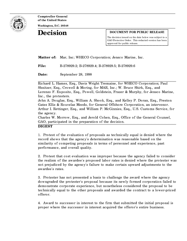 handle is hein.gao/gaocrptahra0001 and id is 1 raw text is: 


oComptroller General
             of the United States
             Washington, D.C. 20548

             Decision                                 DOCUMENT FOR PUBLIC RELEASE
                                                    The decision issued on the date below was subject to a I
                                                    GAO Protective Order. This redacted version has been
                                                    approved for public release.



             Matter of: Mar, Inc; WHECO Corporation; Jensco Marine, hie.

             File:       B-278929.2; B-278929.4; B-278929.5; B-278929.6

             Date:        September 28, 1998

             Richard L. Hames, Esq., Davis Wright Tremaine, for WHECO Corporation; Paul
             Shnitzer, Esq., Crowell & Moring, for MAR, Inc.; W. Bruce Shirk, Esq., and
             Lorenzo F. Exposito, Esq., Powell, Goldstein, Frazer & Murphy, for Jensco Marine,
             Inc., the protesters.
             John A. Douglas, Esq., William A. Shook, Esq., and Kelley P. Doran, Esq., Preston
             Gates Ellis & Rouvelas Meeds, for General Offshore Corporation, an intervenor.
             Arthur I. Rettinger, Esq., and William P. McGinnies, Esq., U.S. Customs Service, for
             the agency.
             Charles W. Morrow, Esq., and Jerold Cohen, Esq., Office of the General Counsel,
             GAO, participated in the preparation of the decision.
             DIGEST

             1. Protest of the evaluation of proposals as technically equal is denied where the
             record shows that the agency's determination was reasonable based on the
             similarity of competing proposals in terms of personnel and experience, past
             performance, and overall quality.

             2. Protest that cost evaluation was improper because the agency failed to consider
             the realism of the awardee's proposed labor rates is denied where the protester was
             not prejudiced by the agency's failure to make certain upward adjustments to the
             awardee's rates.

             3. Protester has not presented a basis to challenge the award where the agency
             downgraded the protester's proposal because its newly formed corporation failed to
             demonstrate corporate experience, but nonetheless considered the proposal to be
             technically equal to the other proposals and awarded the contract to a lower-priced
             offeror.

             4. Award to successor in interest to the firm that submitted the initial proposal is
             proper where the successor in interest acquired the offeror's entire business.


