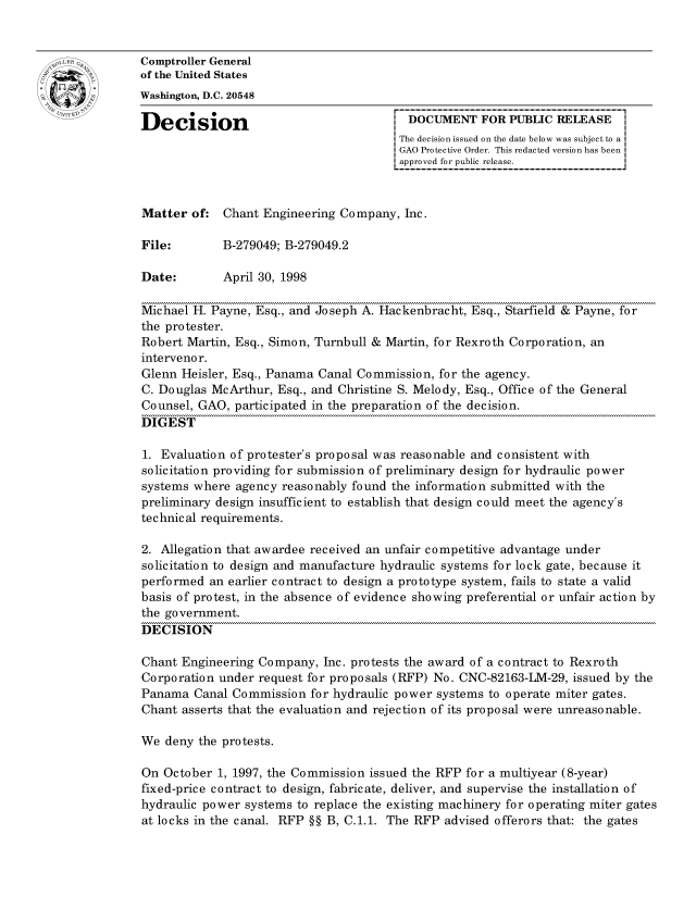 handle is hein.gao/gaocrptahri0001 and id is 1 raw text is: 


oComptroller General
             of the United States
             Washington, D.C. 20548

             Decision                                 DOCUMENT FOR PUBLIC RELEASE
                                                     The decision issued on the date below was subject to a I
                                                     GAO Protective Order. This redacted version has been
                                                     approved for public release.



             Matter of: Chant Engineering Company, Inc.

             File:        B-279049; B-279049.2

             Date:        April 30, 1998

             Michael H. Payne, Esq., and Joseph A. Hackenbracht, Esq., Starfield & Payne, for
             the protester.
             Robert Martin, Esq., Simon, Turnbull & Martin, for Rexroth Corporation, an
             interveno r.
             Glenn Heisler, Esq., Panama Canal Commission, for the agency.
             C. Douglas McArthur, Esq., and Christine S. Melody, Esq., Office of the General
             Counsel, GAO, participated in the preparation of the decision.
             DIGEST

             1. Evaluation of protester's proposal was reasonable and consistent with
             solicitation providing for submission of preliminary design for hydraulic power
             systems where agency reasonably found the information submitted with the
             preliminary design insufficient to establish that design could meet the agency's
             technical requirements.

             2. Allegation that awardee received an unfair competitive advantage under
             solicitation to design and manufacture hydraulic systems for lock gate, because it
             performed an earlier contract to design a prototype system, fails to state a valid
             basis of protest, in the absence of evidence showing preferential or unfair action by
             the government.
             DECISION

             Chant Engineering Company, Inc. protests the award of a contract to Rexroth
             Corporation under request for proposals (RFP) No. CNC-82163-LM-29, issued by the
             Panama Canal Commission for hydraulic power systems to operate miter gates.
             Chant asserts that the evaluation and rejection of its proposal were unreasonable.

             We deny the protests.

             On October 1, 1997, the Commission issued the RFP for a multiyear (8-year)
             fixed-price contract to design, fabricate, deliver, and supervise the installation of
             hydraulic power systems to replace the existing machinery for operating miter gates
             at locks in the canal. RFP §§ B, C.1.1. The RFP advised offerors that: the gates



