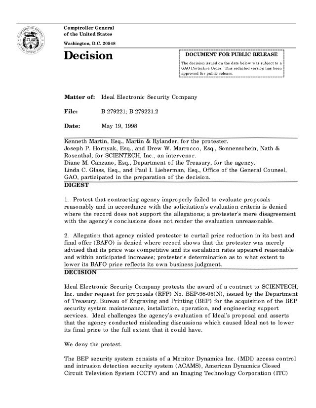 handle is hein.gao/gaocrptahrx0001 and id is 1 raw text is: 


oComptroller General
             of the United States
             Washington, D.C. 20548

             Decision                                 DOCUMENT FOR PUBLIC RELEASE
                                                     The decision issued on the date below was subject to a I
                                                     GAO Protective Order. This redacted version has been
                                                     approved for public release.



             Matter of: Ideal Electronic Security Company

             File:        B-279221; B-279221.2

             Date:        May 19, 1998

             Kenneth Martin, Esq., Martin & Rylander, for the protester.
             Joseph P. Hornyak, Esq., and Drew W. Marrocco, Esq., Sonnenschein, Nath &
             Rosenthal, for SCIENTECH, Inc., an intervenor.
             Diane M. Canzano, Esq., Department of the Treasury, for the agency.
             Linda C. Glass, Esq., and Paul I. Lieberman, Esq., Office of the General Counsel,
             GAO, participated in the preparation of the decision.
             DIGEST

             1. Protest that contracting agency improperly failed to evaluate proposals
             reasonably and in accordance with the solicitation's evaluation criteria is denied
             where the record does not support the allegations; a protester's mere disagreement
             with the agency's conclusions does not render the evaluation unreasonable.

             2. Allegation that agency misled protester to curtail price reduction in its best and
             final offer (BAFO) is denied where record shows that the protester was merely
             advised that its price was competitive and its escalation rates appeared reasonable
             and within anticipated increases; protester's determination as to what extent to
             lower its BAFO price reflects its own business judgment.
             DECISION

             Ideal Electronic Security Company protests the award of a contract to SCIENTECH,
             Inc. under request for proposals (RFP) No. BEP-98-05(N), issued by the Department
             of Treasury, Bureau of Engraving and Printing (BEP) for the acquisition of the BEP
             security system maintenance, installation, operation, and engineering support
             services. Ideal challenges the agency's evaluation of Ideal's proposal and asserts
             that the agency conducted misleading discussions which caused Ideal not to lower
             its final price to the full extent that it could have.

             We deny the protest.

             The BEP security system consists of a Monitor Dynamics Inc. (MDI) access control
             and intrusion detection security system (ACAMS), American Dynamics Closed
             Circuit Television System (CCTV) and an Imaging Technology Corporation (ITC)


