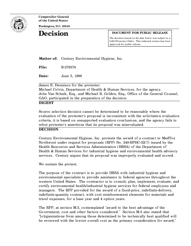 handle is hein.gao/gaocrptahsh0001 and id is 1 raw text is: 


oComptroller General
             of the United States
             Washington, D.C. 20548

             Decision                                 DOCUMENT FOR PUBLIC RELEASE
                                                     The decision issued on the date below was subject to a I
                                                     GAO Protective Order. This redacted version has been
                                                     approved for public release.



             Matter of: Century Environmental Hygiene, Inc.

             File:        B-279378

             Date:        June 5, 1998

             James E. Dennison for the protester.
             Michael Colvin, Department of Health & Human Services, for the agency.
             John Van Schaik, Esq., and Michael R. Golden, Esq., Office of the General Counsel,
             GAO, participated in the preparation of the decision.
             DIGEST

             Source selection decision cannot be determined to be reasonable where the
             evaluation of the protester's proposal is inconsistent with the solicitation evaluation
             criteria, it is based on unsupported evaluation conclusions, and the agency fails to
             rebut protester's assertions that its proposal was misevaluated.
             DECISION

             Century Environmental Hygiene, Inc. protests the award of a contract to MedTox
             Northwest under request for proposals (RFP) No. 240-BPHC-32(7) issued by the
             Health Resources and Services Administration (HRSA) of the Department of
             Health & Human Services for industrial hygiene and environmental health advisory
             services. Century argues that its proposal was improperly evaluated and scored.

             We sustain the protest.

             The purpose of the contract is to provide HRSA with industrial hygiene and
             environmental specialists to provide assistance to federal agencies throughout the
             western United States. The contractor is to consult, plan, implement, evaluate, and
             certify environmental health/industrial hygiene services for federal employees and
             managers. The RFP provided for the award of a fixed-price, indefinite-delivery,
             indefinite-quantity contract, with cost reimbursement elements for materials and
             travel expenses, for a base year and 4 option years.

             The RFP, at section M.5, contemplated award to the best advantage of the
             Government, cost and other factors considered. Section M.5 also stated that
             [o]rganizations from among those determined to be technically best qualified will
             be reviewed with the lowest overall cost as the primary consideration for award,


