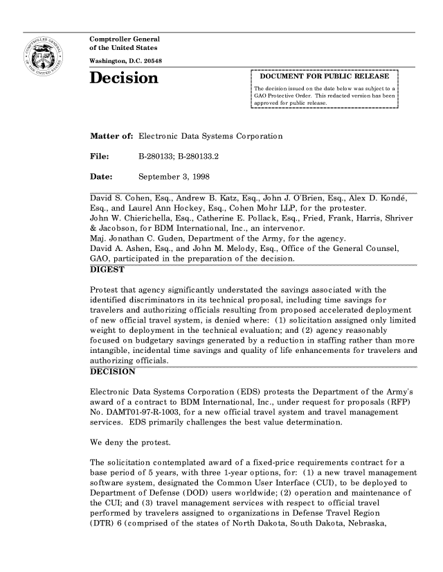 handle is hein.gao/gaocrptahuq0001 and id is 1 raw text is: 


oComptroller General
             of the United States
             Washington, D.C. 20548

             Decision                                 DOCUMENT FOR PUBLIC RELEASE
                                                     The decision issued on the date below was subject to a I
                                                     GAO Protective Order. This redacted version has been
                                                     approved for public release.



             Matter of: Electronic Data Systems Corporation

             File:       B-280133; B-280133.2

             Date:       September 3, 1998

             David S. Cohen, Esq., Andrew B. Katz, Esq., John J. O'Brien, Esq., Alex D. Kond6,
             Esq., and Laurel Ann Hockey, Esq., Cohen Mohr LLP, for the protester.
             John W. Chierichella, Esq., Catherine E. Pollack, Esq., Fried, Frank, Harris, Shriver
             & Jacobson, for BDM International, Inc., an intervenor.
             Maj. Jonathan C. Guden, Department of the Army, for the agency.
             David A. Ashen, Esq., and John M. Melody, Esq., Office of the General Counsel,
             GAO, participated in the preparation of the decision.
             DIGEST

             Protest that agency significantly understated the savings associated with the
             identified discriminators in its technical proposal, including time savings for
             travelers and authorizing officials resulting from proposed accelerated deployment
             of new official travel system, is denied where: (1) solicitation assigned only limited
             weight to deployment in the technical evaluation; and (2) agency reasonably
             focused on budgetary savings generated by a reduction in staffing rather than more
             intangible, incidental time savings and quality of life enhancements for travelers and
             authorizing officials.
             DECISION

             Electronic Data Systems Corporation (EDS) protests the Department of the Army's
             award of a contract to BDM International, Inc., under request for proposals (RFP)
             No. DAMTO1-97-R-1003, for a new official travel system and travel management
             services. EDS primarily challenges the best value determination.

             We deny the protest.

             The solicitation contemplated award of a fixed-price requirements contract for a
             base period of 5 years, with three 1-year options, for: (1) a new travel management
             software system, designated the Common User Interface (CUI), to be deployed to
             Department of Defense (DOD) users worldwide; (2) operation and maintenance of
             the CUI; and (3) travel management services with respect to official travel
             performed by travelers assigned to organizations in Defense Travel Region
             (DTR) 6 (comprised of the states of North Dakota, South Dakota, Nebraska,


