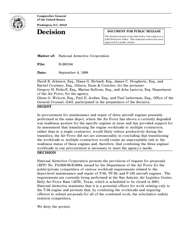 handle is hein.gao/gaocrptahuv0001 and id is 1 raw text is: 


oComptroller General
             of the United States
             Washington, D.C. 20548

             Decision                                 DOCUMENT FOR PUBLIC RELEASE
                                                     The decision issued on the date below was subject to a I
                                                     GAO Protective Order. This redacted version has been
                                                     approved for public release.



             Matter of: National Airmotive Corporation

             File:        B-280194

             Date:        September 4, 1998

             David R. Johnson, Esq., Diana G. Richard, Esq., James C. Dougherty, Esq., and
             Rachel Courtney, Esq., Gibson, Dunn & Crutcher, for the protester.
             Gregory H. Petkoff, Esq., Marian Sullivan, Esq., and John Lariccia, Esq. Department
             of the Air Force, for the agency.
             Glenn G. Wolcott, Esq., Paul E. Jordan, Esq., and Paul Lieberman, Esq., Office of the
             General Counsel, GAO, participated in the preparation of the decision.
             DIGEST

             In procurement for maintenance and repair of three aircraft engines presently
             performed at the same depot, where the Air Force has shown a currently degraded
             war readiness posture for the specific engines at issue and has provided support for
             its assessment that transitioning the engine workloads to multiple contractors,
             rather than to a single contractor, would likely reduce productivity during the
             transition, the Air Force did not act unreasonably in concluding that transitioning
             the workloads to multiple contractors would create an unacceptable risk to the
             readiness status of these engines and, therefore, that combining the three engines'
             workloads in one procurement is necessary to meet the agency's needs.
             DECISION

             National Airmotive Corporation protests the provisions of request for proposals
             (RFP) No. F41608-98-R-0084, issued by the Department of the Air Force for the
             public/private competition of various workload requirements related to the
             depot-level maintenance and repair of T-56, TF-39, and F-100 aircraft engines. The
             requirements are currently being performed at the San Antonio Air Logistics Center,
             Kelly Air Force Base (AFB), Texas, which is scheduled to be closed in 2001.
             National Airmotive maintains that it is a potential offeror for work relating only to
             the T-56 engine and protests that, by combining the workloads and requiring
             offerors to submit proposals for all of the combined work, the solicitation unduly
             restricts competition.


We deny the protest.


