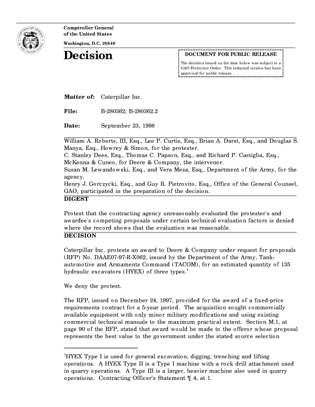 handle is hein.gao/gaocrptahvd0001 and id is 1 raw text is: 


oComptroller General
             of the United States
             Washington, D.C. 20548

             Decision                                DOCUMENT FOR PUBLIC RELEASE
                                                    The decision issued on the date below was subject to a I
                                                    GAO Protective Order. This redacted version has been
                                                    approved for public release.



             Matter of: Caterpillar Inc.

             File:       B-280362; B-280362.2

             Date:       September 23, 1998

             William A. Roberts, III, Esq., Lee P. Curtis, Esq., Brian A. Darst, Esq., and Douglas S.
             Manya, Esq., Howrey & Simon, for the protester.
             C. Stanley Dees, Esq., Thomas C. Papson, Esq., and Richard P. Castiglia, Esq.,
             McKenna & Cuneo, for Deere & Company, the intervenor.
             Susan M. Lewandowski, Esq., and Vera Meza, Esq., Department of the Army, for the
             agency.
             Henry J. Gorczycki, Esq., and Guy R. Pietrovito, Esq., Office of the General Counsel,
             GAO, participated in the preparation of the decision.
             DIGEST

             Protest that the contracting agency unreasonably evaluated the protester's and
             awardee's competing proposals under certain technical evaluation factors is denied
             where the record shows that the evaluation was reasonable.
             DECISION

             Caterpillar Inc. protests an award to Deere & Company under request for proposals
             (RFP) No. DAAE07-97-R-X062, issued by the Department of the Army, Tank-
             automotive and Armaments Command (TACOM), for an estimated quantity of 135
             hydraulic excavators (HYEX) of three types.1

             We deny the protest.

             The RFP, issued on December 24, 1997, provided for the award of a fixed-price
             requirements contract for a 5-year period. The acquisition sought commercially
             available equipment with only minor military modifications and using existing
             commercial technical manuals to the maximum practical extent. Section M.1, at
             page 90 of the RFP, stated that award would be made to the offeror whose proposal
             represents the best value to the government under the stated source selection


             1HYEX Type I is used for general excavation, digging, trenching and lifting
             operations. A HYEX Type II is a Type I machine with a rock drill attachment used
             in quarry operations. A Type III is a larger, heavier machine also used in quarry
             operations. Contracting Officer's Statement 4, at 1.


