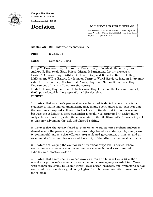 handle is hein.gao/gaocrptahvz0001 and id is 1 raw text is: 


oComptroller General
             of the United States
             Washington, D.C. 20548

             Decision                                  DOCUMENT FOR PUBLIC RELEASE
                                                     The decision issued on the date below was subject to a I
                                                     GAO Protective Order. This redacted version has been
                                                     approved for public release.



             Matter of: RMS Information Systems, Inc.

             File:        B-280521.3

             Date:        October 21, 1998

             Philip M. Dearborn, Esq., Antonio R. Franco, Esq., Pamela J. Mazza, Esq., and
             Andrew P. Hallowell, Esq., Piliero, Mazza & Pargament, for the protester.
             David R. Johnson, Esq., Kathleen C. Little, Esq., and Robert J. Rothwell, Esq.,
             McDermott, Will & Emery, for Johnson Controls World Services, Inc., an intervenor.
             John E. Lariccia, Esq., Martin F. McAlwee, Esq., and Marian E. Sullivan, Esq.,
             Department of the Air Force, for the agency.
             Linda C. Glass, Esq., and Paul I. Lieberman, Esq., Office of the General Counsel,
             GAO, participated in the preparation of the decision.
             DIGEST

             1. Protest that awardee's proposal was unbalanced is denied where there is no
             evidence of mathematical unbalancing and, in any event, there is no question that
             the awardee's proposal will result in the lowest ultimate cost to the government
             because the solicitation price evaluation formula was structured to assign more
             weight to the most requested items to minimize the likelihood of offerors being able
             to gain any advantage through unbalanced pricing.

             2. Protest that the agency failed to perform an adequate price realism analysis is
             denied where the price analysis was reasonably based on audit reports; comparison
             to commercial prices, other offerors' proposals and government estimates; and an
             assessment of the completeness and feasibility of the offeror's technical solutions.

             3. Protest challenging the evaluation of technical proposals is denied where
             evaluation record shows that evaluation was reasonable and consistent with
             solicitation evaluation criteria.

             4. Protest that source selection decision was improperly based on a $9 million
             mistake in protester's evaluated price is denied where agency awarded to offeror
             with technically equal, but significantly lower priced proposal, and protester's actual
             evaluated price remains significantly higher than the awardee's after correction of
             the mistake.


