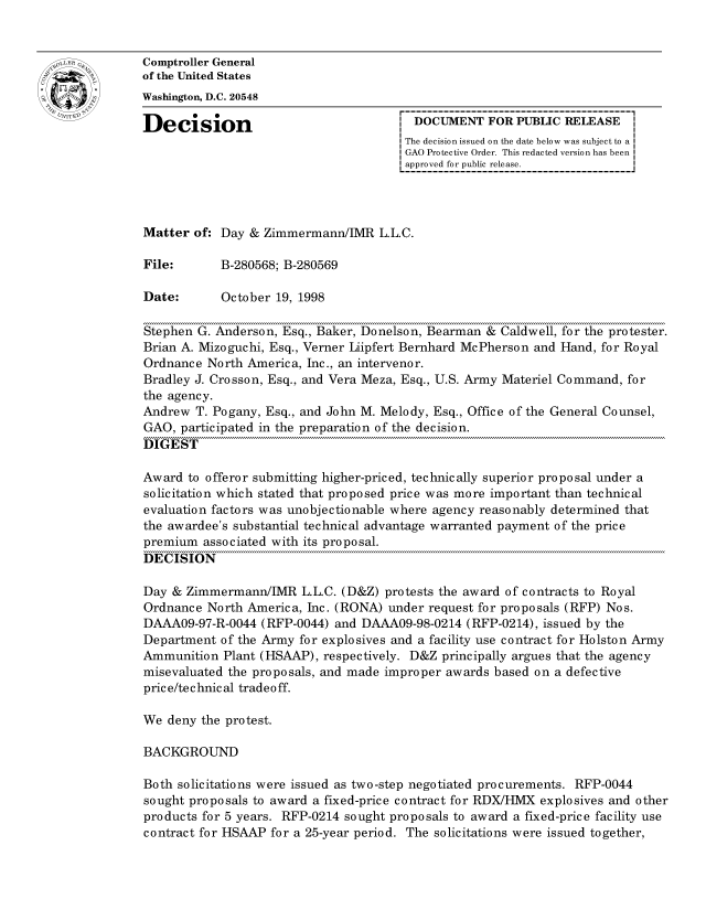 handle is hein.gao/gaocrptahwc0001 and id is 1 raw text is: 


oComptroller General
             of the United States
             Washington, D.C. 20548

             Decision                                DOCUMENT FOR PUBLIC RELEASE
                                                    The decision issued on the date below was subject to a
                                                    GAO Protective Order. This redacted version has been
                                                    approved for public release.




             Matter of: Day & Zimmermann/IMR L.L.C.

             File:      B-280568; B-280569

             Date:      October 19, 1998

             Stephen G. Anderson, Esq., Baker, Donelson, Bearman & Caldwell, for the protester.
             Brian A. Mizoguchi, Esq., Verner Liipfert Bernhard McPherson and Hand, for Royal
             Ordnance North America, Inc., an intervenor.
             Bradley J. Crosson, Esq., and Vera Meza, Esq., U.S. Army Materiel Command, for
             the agency.
             Andrew T. Pogany, Esq., and John M. Melody, Esq., Office of the General Counsel,
             GAO, participated in the preparation of the decision.
             DIGEST

             Award to offeror submitting higher-priced, technically superior proposal under a
             solicitation which stated that proposed price was more important than technical
             evaluation factors was unobjectionable where agency reasonably determined that
             the awardee's substantial technical advantage warranted payment of the price
             premium associated with its proposal.
             DECISION

             Day & Zimmermann/IMR L.L.C. (D&Z) protests the award of contracts to Royal
             Ordnance North America, Inc. (RONA) under request for proposals (RFP) Nos.
             DAAA09-97-R-0044 (RFP-0044) and DAAA09-98-0214 (RFP-0214), issued by the
             Department of the Army for explosives and a facility use contract for Holston Army
             Ammunition Plant (HSAAP), respectively. D&Z principally argues that the agency
             misevaluated the proposals, and made improper awards based on a defective
             price/technical tradeoff.

             We deny the protest.

             BACKGROUND

             Both solicitations were issued as two-step negotiated procurements. RFP-0044
             sought proposals to award a fixed-price contract for RDX/HIIX explosives and other
             products for 5 years. RFP-0214 sought proposals to award a fixed-price facility use
             contract for HSAAP for a 25-year period. The solicitations were issued together,


