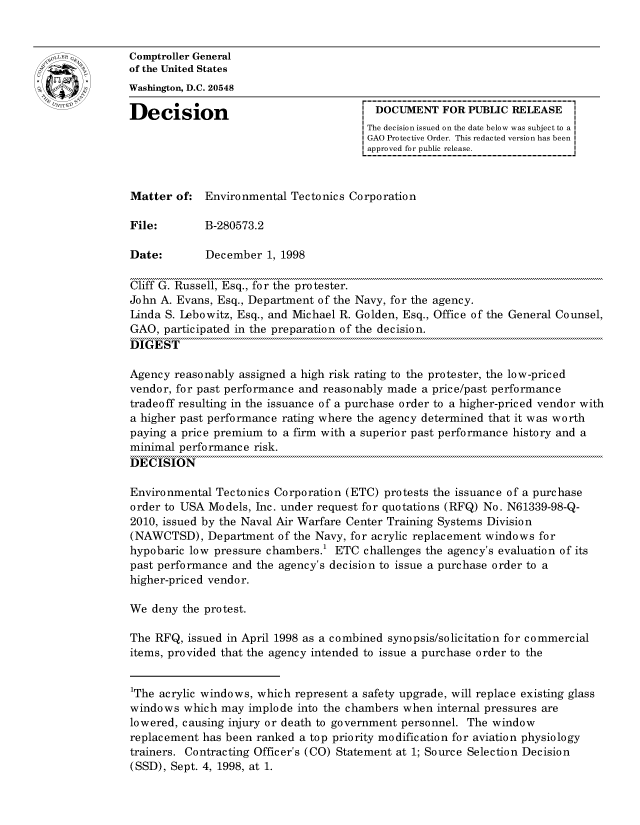 handle is hein.gao/gaocrptahwd0001 and id is 1 raw text is: 


oComptroller General
             of the United States
             Washington, D.C. 20548

             Decision                                 DOCUMENT FOR PUBLIC RELEASE
                                                    The decision issued on the date below was subject to a I
                                                    GAO Protective Order. This redacted version has been
                                                    approved for public release.



             Matter of: Environmental Tectonics Corporation

             File:       B-280573.2

             Date:        December 1, 1998

             Cliff G. Russell, Esq., for the protester.
             John A. Evans, Esq., Department of the Navy, for the agency.
             Linda S. Lebowitz, Esq., and Michael R. Golden, Esq., Office of the General Counsel,
             GAO, participated in the preparation of the decision.
             DIGEST

             Agency reasonably assigned a high risk rating to the protester, the low-priced
             vendor, for past performance and reasonably made a price/past performance
             tradeoff resulting in the issuance of a purchase order to a higher-priced vendor with
             a higher past performance rating where the agency determined that it was worth
             paying a price premium to a firm with a superior past performance history and a
             minimal performance risk.
             DECISION

             Environmental Tectonics Corporation (ETC) protests the issuance of a purchase
             order to USA Models, Inc. under request for quotations (RFQ) No. N61339-98-Q-
             2010, issued by the Naval Air Warfare Center Training Systems Division
             (NAWCTSD), Department of the Navy, for acrylic replacement windows for
             hypobaric low pressure chambers.1 ETC challenges the agency's evaluation of its
             past performance and the agency's decision to issue a purchase order to a
             higher-priced vendor.

             We deny the protest.

             The RFQ, issued in April 1998 as a combined synopsis/solicitation for commercial
             items, provided that the agency intended to issue a purchase order to the


             1The acrylic windows, which represent a safety upgrade, will replace existing glass
             windows which may implode into the chambers when internal pressures are
             lowered, causing injury or death to government personnel. The window
             replacement has been ranked a top priority modification for aviation physiology
             trainers. Contracting Officer's (CO) Statement at 1; Source Selection Decision
             (SSD), Sept. 4, 1998, at 1.


