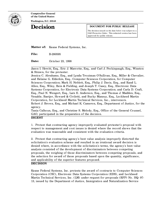 handle is hein.gao/gaocrptahwf0001 and id is 1 raw text is: 


oComptroller General
             of the United States
             Washington, D.C. 20548

             Decision                                 DOCUMENT FOR PUBLIC RELEASE
                                                    The decision issued on the date below was subject to a
                                                    GAO Protective Order. This redacted version has been
                                                    approved for public release.


             Matter of: Keane Federal Systems, Inc.

             File:       B-280595

             Date:        October 23, 1998

             Jason I. Hewitt, Esq., Eric J. Marcotte, Esq., and Carl J. Peckinpaugh, Esq., Winston
             & Strawn, for the protester.
             Jessica C. Abrahams, Esq., and Lynda Troutman O'Sullivan, Esq., Miller & Chevalier,
             and Helaine G. Elderkin, Esq., Computer Sciences Corporation, for Computer
             Sciences Corporation; Mark H. Neblett, Esq., Philip J. Davis, Esq., and Rand L.
             Allen, Esq., Wiley, Rein & Fielding, and Joseph T. Casey, Esq., Electronic Data
             Systems Corporation, for Electronic Data Systems Corporation; and Carla D. Craft,
             Esq., Paul N. Wengert, Esq., Lars E. Anderson, Esq., and Thomas J. Madden, Esq.,
             Venable, Baetjer, Howard & Civiletti, and Bucky Mansuy, Esq., Lockheed Martin
             Corporation, for Lockheed Martin Technical Services, Inc., intervenors.
             Robert J. Brown, Esq., and Michael K Cameron, Esq., Department of Justice, for the
             agency.
             Tania Calhoun, Esq., and Christine S. Melody, Esq., Office of the General Counsel,
             GAO, participated in the preparation of the decision.
             DIGEST

             1. Protest that contracting agency improperly evaluated protester's proposal with
             respect to management and cost issues is denied where the record shows that the
             evaluation was reasonable and consistent with the evaluation criteria.

             2. Protest that contracting agency's best value analysis improperly distorted the
             solicitation's evaluation scheme and resulted in an irrational award decision is
             denied where, in accordance with the solicitation's terms, the agency's best value
             analysis consisted of the development of discriminators between competing
             proposals, the weighing of those discriminators between competing proposals, and
             the selection for award of those proposals based upon the quantity, significance,
             and applicability of the superior features proposed.
             DECISION

             Keane Federal Systems, Inc. protests the award of contracts to Computer Sciences
             Corporation (CSC), Electronic Data Systems Corporation (EDS), and Lockheed
             Martin Technical Services, Inc. (LM) under request for proposals (RFP) No. HQ- 97-
             13, issued by the Department of Justice, Immigration and Naturalization Service


