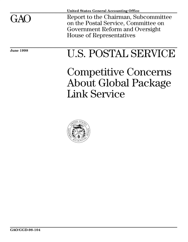 handle is hein.gao/gaocrptahyu0001 and id is 1 raw text is: 

GAO


United States General Accounting Office
Report to the Chairman, Subcommittee
on the Postal Service, Committee on
Government Reform and Oversight
House of Representatives


June 1998  U.S. POSTAL SERVICE


                Competitive Concerns
                About Global Package

                Link Service


GAO/GGD-98-104


