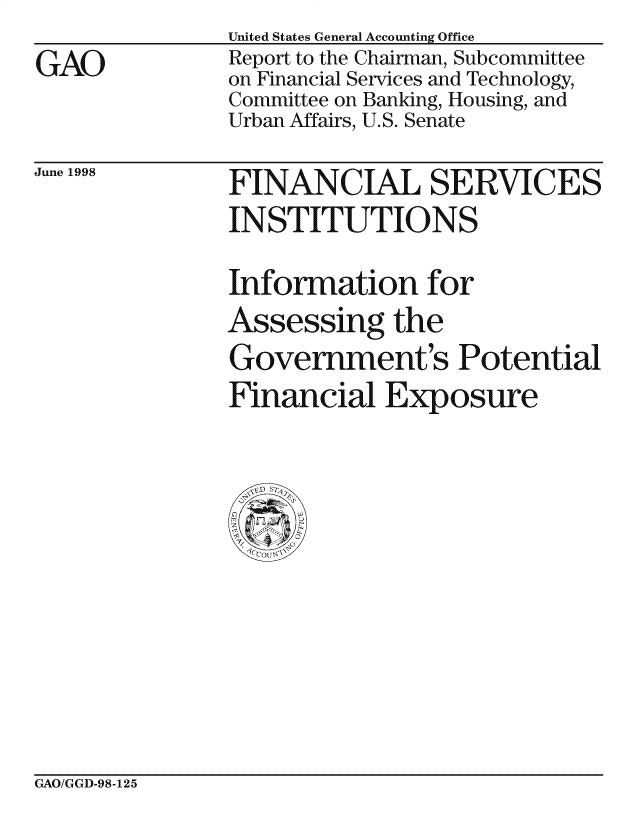handle is hein.gao/gaocrptahzh0001 and id is 1 raw text is: 
GAO


United States General Accounting Office
Report to the Chairman, Subcommittee
on Financial Services and Technology,
Committee on Banking, Housing, and
Urban Affairs, U.S. Senate


June 1998


FINANCIAL SERVICES
INSTITUTIONS

Information for
Assessing the
Government's Potential
Financial Exposure


GAO/GGD-98-125


