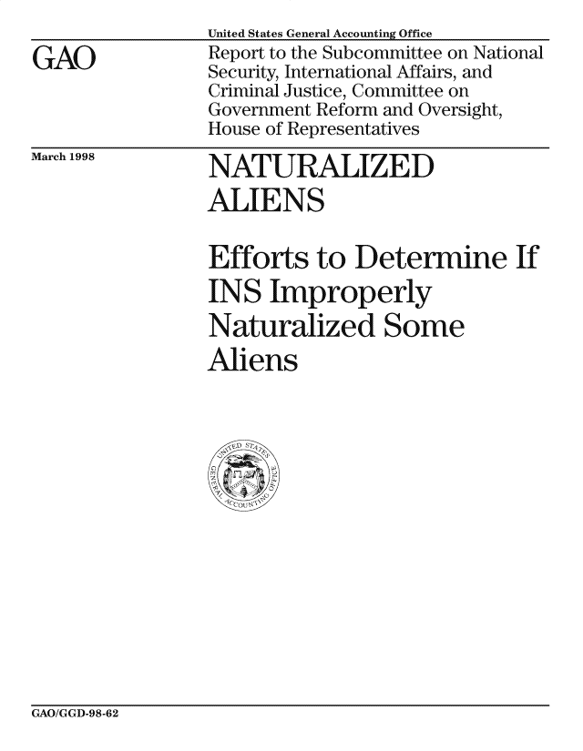 handle is hein.gao/gaocrptaibo0001 and id is 1 raw text is: 

GAO


United States General Accounting Office
Report to the Subcommittee on National
Security, International Affairs, and
Criminal Justice, Committee on
Government Reform and Oversight,
House of Representatives


March 1998


NATURALIZED
ALIENS


Efforts to Determine If
INS Improperly
Naturalized Some
Aliens


GAO/GGD-98-62


