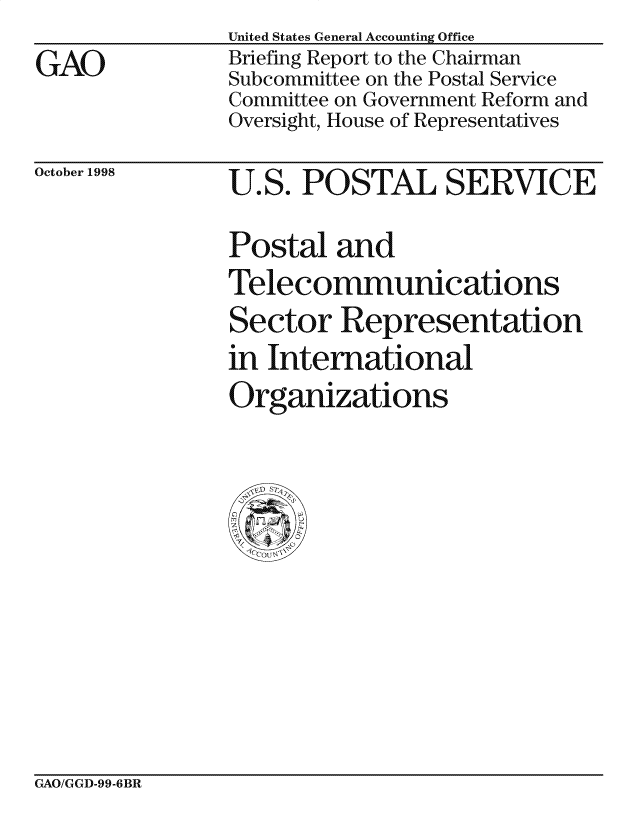 handle is hein.gao/gaocrptaicj0001 and id is 1 raw text is: 
GAO


United States General Accounting Office
Briefing Report to the Chairman
Subcommittee on the Postal Service
Committee on Government Reform and
Oversight, House of Representatives


October 1998


U.S. POSTAL SERVICE

Postal and
Telecommunications

Sector Representation
in International
Organizations


GAO/GGD-99-6BR


