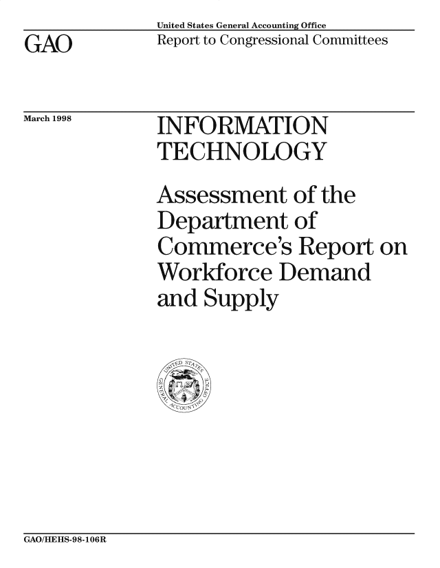 handle is hein.gao/gaocrptaicu0001 and id is 1 raw text is: United States General Accounting Office
Report to Congressional Committees


GAO


March 1998


INFORMATION
TECHNOLOGY


Assessment of the
Department of
Commerce's Report on
Workforce Demand
and Supply


GAO/HLEItS-98-106R


