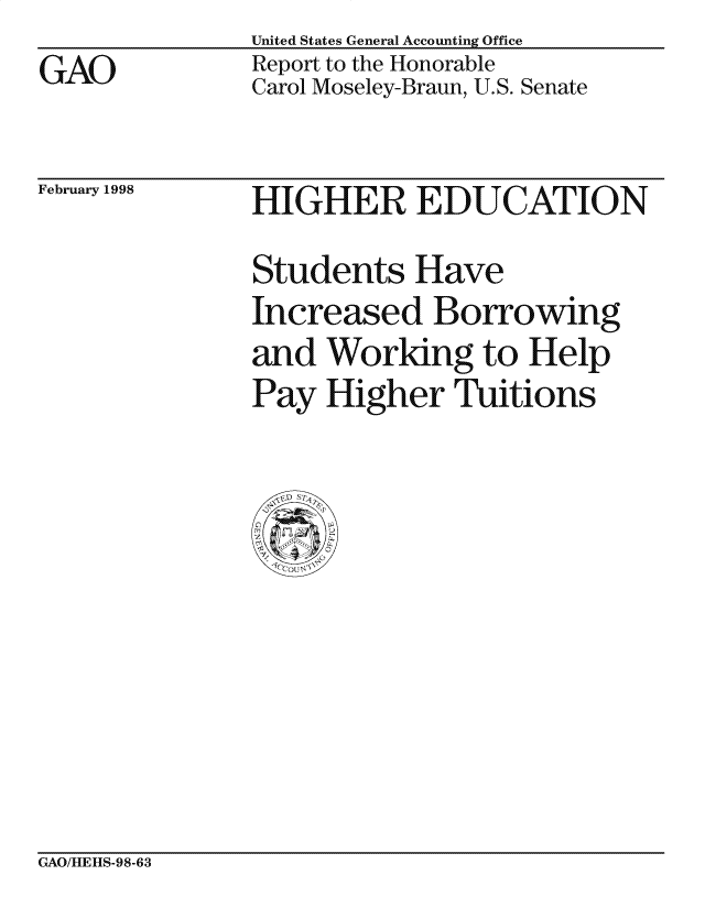 handle is hein.gao/gaocrptaifh0001 and id is 1 raw text is: United States General Accounting Office
Report to the Honorable
Carol Moseley-Braun, U.S. Senate


February 1998


HIGHER EDUCATION
Students Have
Increased Borrowing
and Working to Help
Pay Higher Tuitions


GAO/HEHS-98-63


GAO


