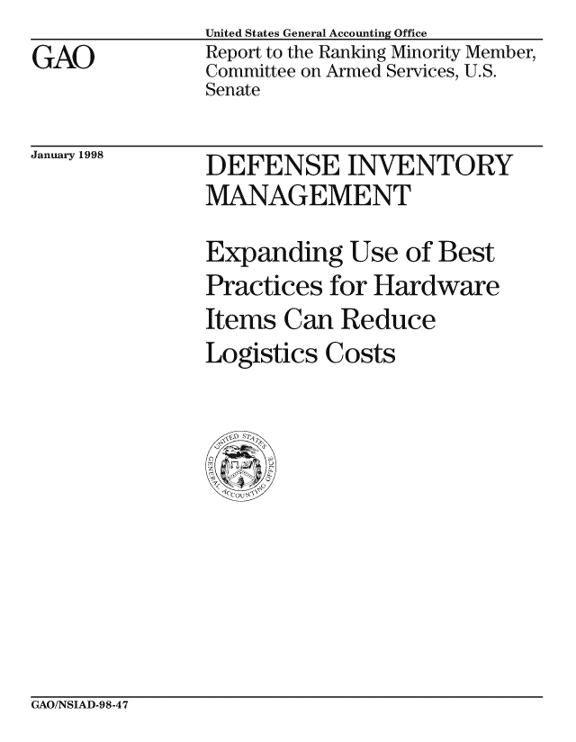 handle is hein.gao/gaocrptaijk0001 and id is 1 raw text is: 
GAO


United States General Accounting Office
Report to the Ranking Minority Member,
Committee on Armed Services, U.S.
Senate


January 1998


DEFENSE INVENTORY
MANAGEMENT

Expanding Use of Best
Practices for Hardware
Items Can Reduce
Logistics Costs


GAO/NSIAD-98-47


