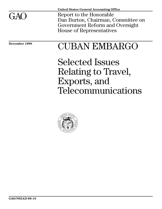 handle is hein.gao/gaocrptaikw0001 and id is 1 raw text is: 

GAO


United States General Accounting Office
Report to the Honorable
Dan Burton, Chairman, Committee on
Government Reform and Oversight
House of Representatives


December 1998


CUBAN EMBARGO


Selected Issues
Relating to Travel,
Exports, and
Telecommunications


GAO/NSIAD-99-10


