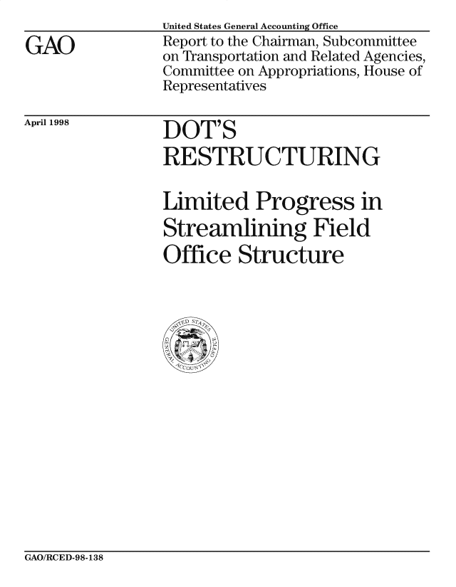 handle is hein.gao/gaocrptaimx0001 and id is 1 raw text is: 

GAO


United States General Accounting Office
Report to the Chairman, Subcommittee
on Transportation and Related Agencies,
Committee on Appropriations, House of
Representatives


April 1998


DOT'S

RE STRUCTURING


Limited Progress in
Streamlining Field

Office Structure


GAO/RCED-98-138


