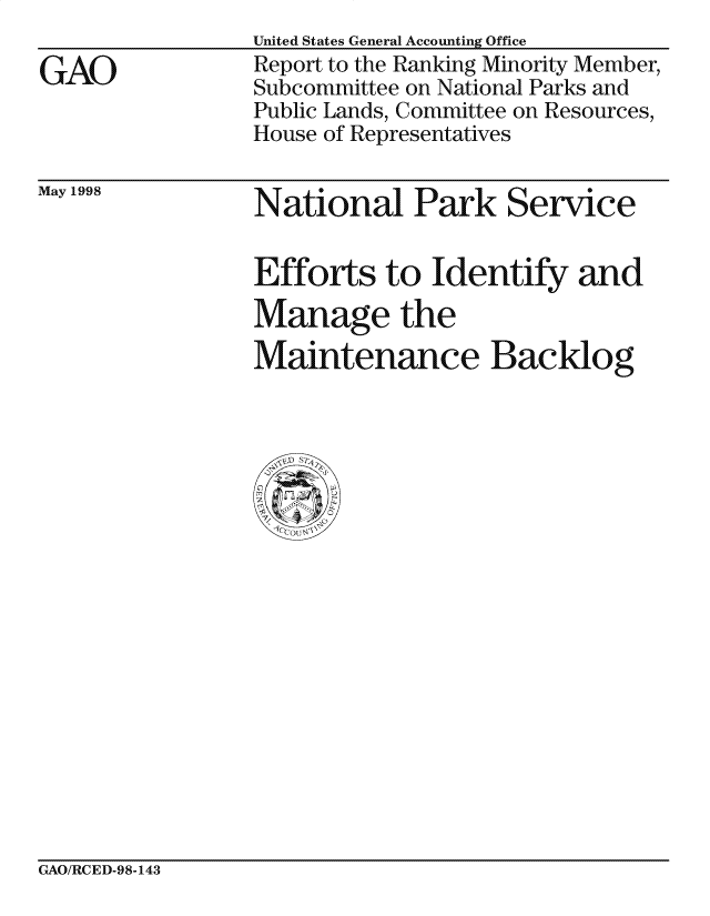 handle is hein.gao/gaocrptaina0001 and id is 1 raw text is: United States General Accounting Office


GAO


Report to the Ranking Minority Member,
Subcommittee on National Parks and
Public Lands, Committee on Resources,
House of Representatives


May 1998


National Park Service


Efforts to Identify and

Manage the
Maintenance Backlog


GAO/RCED-98-143


