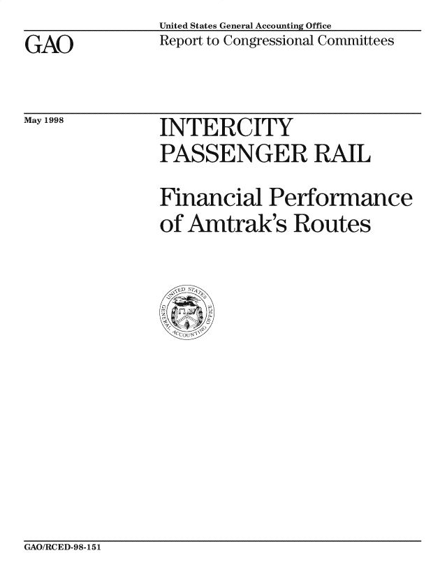 handle is hein.gao/gaocrptainf0001 and id is 1 raw text is: United States General Accounting Office
Report to Congressional Committees


GAO


May 1998


INTERCITY
PASSENGER RAIL
Financial Performance
of Amtrak's Routes


CxAO/RCED-98-151


