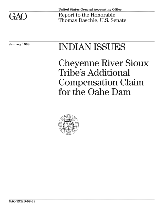 handle is hein.gao/gaocrptaiov0001 and id is 1 raw text is: 
GAO


United States General Accounting Office
Report to the Honorable
Thomas Daschle, U.S. Senate


January 1998


INDIAN ISSUES


Cheyenne River Sioux
Tribe 's Additional
Compensation Claim
for the Oahe Dam


GAO/RCED-98-39


