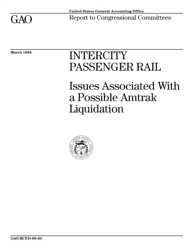 handle is hein.gao/gaocrptaipf0001 and id is 1 raw text is: United States General Accounting Office
Report to Congressional Committees


GAO


March 1998


INTERCITY
PASSENGER RAIL
Issues Associated With
a Possible Amtrak
Liquidation


GAO/RCED-98-60


