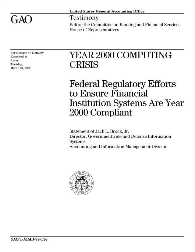 handle is hein.gao/gaocrptairh0001 and id is 1 raw text is: 


GAO


United States General Accounting Office
Testimony
Before the Committee on Banking and Financial Services,
House of Representatives


For Release on Delivery
Expected at
2 p.m.
Tuesday,
March 24, 1998


YEAR 2000 COMPUTING

CRISIS


Federal Regulatory Efforts

to Ensure Financial

Institution Systems Are Year

2000 Compliant


Statement of Jack L. Brock, Jr.
Director, Governmentwide and Defense Information
Systems
Accounting and Information Management Division


GAO/T-AIMD-98-116


