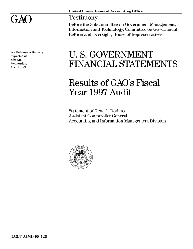 handle is hein.gao/gaocrptairl0001 and id is 1 raw text is: 


GAO


United States General Accounting Office
Testimony
Before the Subcommittee on Government Management,
Information and Technology, Committee on Government
Reform and Oversight, House of Representatives


For Release on Delivery
Expected at
9:30 a.m.
Wednesday,
April 1, 1998


U. S. GOVERNMENT

FINANCIAL STATEMENTS


Results of GAO's Fiscal

Year 1997 Audit


Statement of Gene L. Dodaro
Assistant Comptroller General
Accounting and Information Management Division


GAO/T-AIMD-98-128


