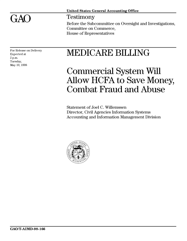 handle is hein.gao/gaocrptairr0001 and id is 1 raw text is: 


GAO


United States General Accounting Office
Testimony
Before the Subcommittee on Oversight and Investigations,
Committee on Commerce,
House of Representatives


For Release on Delivery
Expected at
2 p.m.
Tuesday,
May 19, 1998


MEDICARE BILLING



Commercial System Will

Allow HCFA to Save Money,

Combat Fraud and Abuse


Statement of Joel C. Willemssen
Director, Civil Agencies Information Systems
Accounting and Information Management Division


GAO/T-AIMD-98-166


