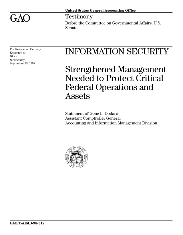 handle is hein.gao/gaocrptaisq0001 and id is 1 raw text is: 
United States General Accounting Office
Testimony
Before the Committee on Governmental Affairs, U.S.
Senate


For Release on Delivery
Expected at
10 a.m.
Wednesday,
September 23, 1998


INFORMATION SECURITY

Strengthened Management


Needed to Protect Critical

Federal Operations and

Assets


Statement of Gene L. Dodaro
Assistant Comptroller General
Accounting and Information Management Division


GAO/T-AIMD-98-312


GAO


