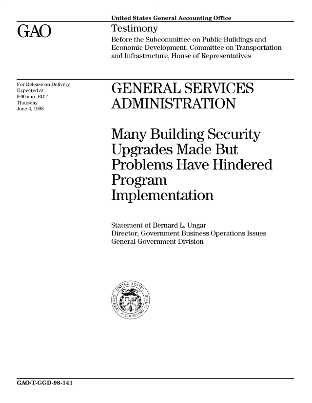 handle is hein.gao/gaocrptaitj0001 and id is 1 raw text is: 


GAO


United States General Accounting Office
Testimony
Before the Subcommittee on Public Buildings and
Economic Development, Committee on Transportation
and Infrastructure, House of Representatives


For Release on Delivery
Expected at
9:00 a.m. EDT
Thursday
June 4, 1998


GENERAL SERVICES

ADMINISTRATION


Many Building Security

Upgrades Made But

Problems Have Hindered

Program

Implementation


Statement of Bernard L. Ungar
Director, Government Business Operations Issues
General Government Division


GAO/T-GGD-98-141


