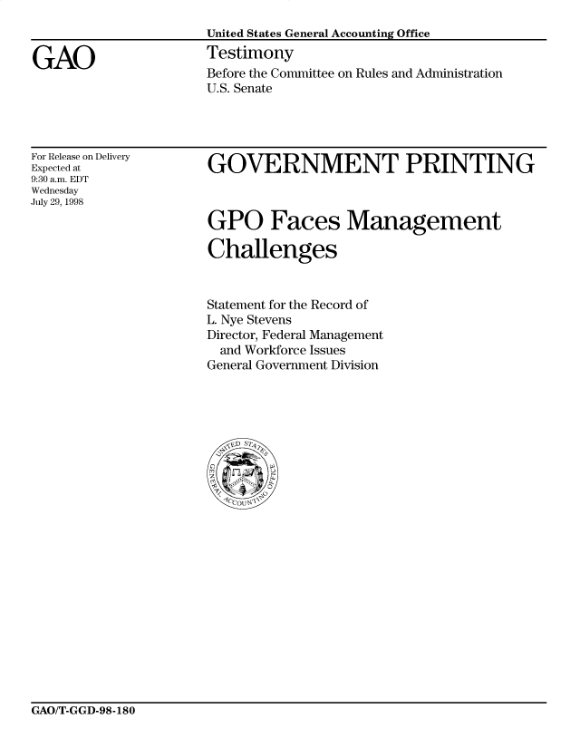 handle is hein.gao/gaocrptaitr0001 and id is 1 raw text is: 
                      United States General Accounting Office

GAO                   Testimony
                      Before the Committee on Rules and Administration
                      U.S. Senate


For Release on Delivery
Expected at
9:30 a.m. EDT
Wednesday
July 29, 1998


GOVERNMENT PRINTING

GPO Faces Management



Challenges


Statement for the Record of
L. Nye Stevens
Director, Federal Management
  and Workforce Issues
General Government Division


GAO/T-GGD-98-180


