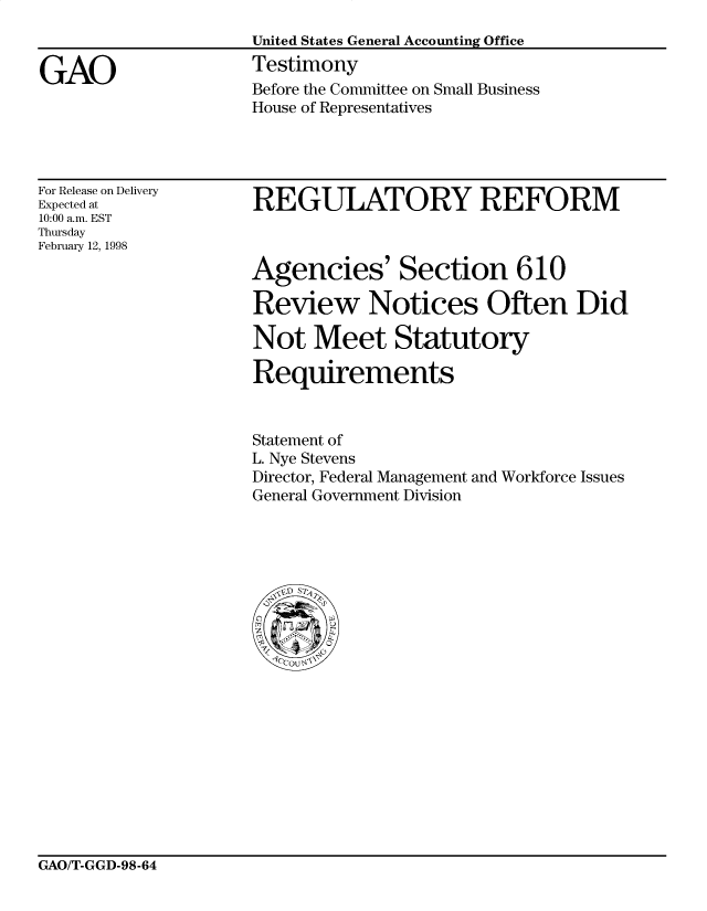 handle is hein.gao/gaocrptaitx0001 and id is 1 raw text is: 
United States General Accounting Office
Testimony
Before the Committee on Small Business
House of Representatives


For Release on Delivery
Expected at
10:00 a.m. EST
Thursday
February 12, 1998


REGULATORY REFORM



Agencies' Section 610

Review Notices Often Did

Not Meet Statutory

Requirements


Statement of
L. Nye Stevens
Director, Federal Management and Workforce Issues
General Government Division


GAO/T-GGD-98-64


GAO


