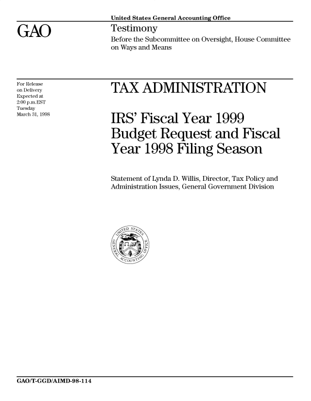 handle is hein.gao/gaocrptaiul0001 and id is 1 raw text is: 



GAO


United States General Accounting Office
Testimony
Before the Subcommittee on Oversight, House Committee
on Ways and Means


For Release
on Delivery
Expected at
2:00 p.m.EST
Tuesday
March 31, 1998


TAX ADMINISTRATION


IRS' Fiscal Year 1999

Budget Request and Fiscal

Year 1998 Filing Season


Statement of Lynda D. Willis, Director, Tax Policy and
Administration Issues, General Government Division


GAO/T-GGD/AIMD-98-114


