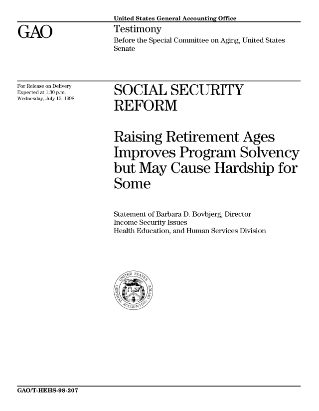handle is hein.gao/gaocrptaivr0001 and id is 1 raw text is: 


GAO


United States General Accounting Office
Testimony
Before the Special Committee on Aging, United States
Senate


For Release on Delivery
Expected at 1:30 p.m.
Wednesday, July 15, 1998


SOCIAL SECURITY

REFORM


Raising Retirement Ages

Improves Program Solvency

but May Cause Hardship for

Some


Statement of Barbara D. Bovbjerg, Director
Income Security Issues
Health Education, and Human Services Division


GAO/T-HEHS-98-207


