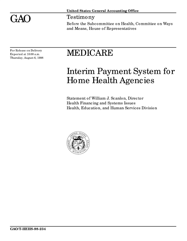 handle is hein.gao/gaocrptaivy0001 and id is 1 raw text is: 



GAO


United States General Accounting Office
Testimony
Before the Subcommittee on Health, Committee on Ways
and Means, House of Representatives


For Release on Delivery
Expected at 10:00 a.m.
Thursday, August 6, 1998


MEDICARE


Interim Payment System for

Ho me Health Agencies



Statement of William J. Scanlon, Director
Health Financing and Systems Issues
Health, Education, and Human Services Division


GAO/T-HEHS-98-234


