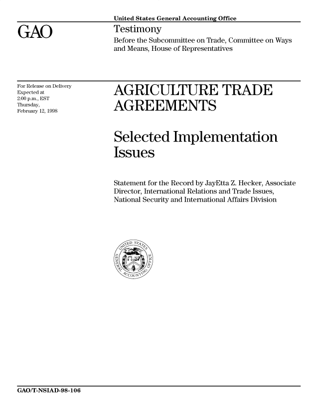 handle is hein.gao/gaocrptaiwr0001 and id is 1 raw text is: 



GAO


United States General Accounting Office
Testimony
Before the Subcommittee on Trade, Committee on Ways
and Means, House of Representatives


For Release on Delivery
Expected at
2:00 p.m., EST
Thursday,
February 12, 1998


AGRICULTURE TRADE

AGREEMENTS



Selected Implementation

Issues


Statement for the Record by JayEtta Z. Hecker, Associate
Director, International Relations and Trade Issues,
National Security and International Affairs Division


GAO/T-NSIAD-98-106


