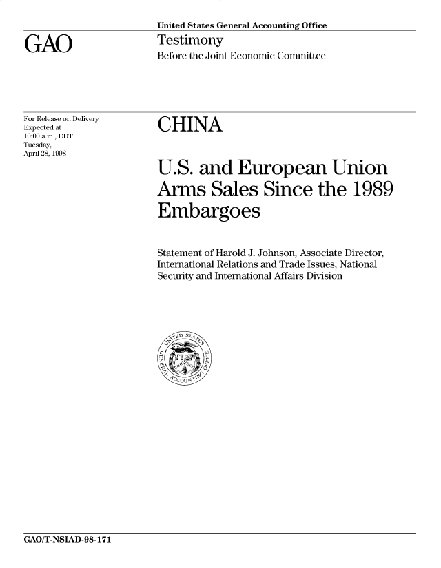 handle is hein.gao/gaocrptaixe0001 and id is 1 raw text is: 
United States General Accounting Office
Testimony
Before the Joint Economic Committee


For Release on Delivery
Expected at
10:00 a.m., EDT
Tuesday,
April 28, 1998


CHINA



U.S. and European Union

Arms Sales Since the 1989

Embargoes


Statement of Harold J. Johnson, Associate Director,
International Relations and Trade Issues, National
Security and International Affairs Division


GAO/T-NSIAD-98-171


GAO



