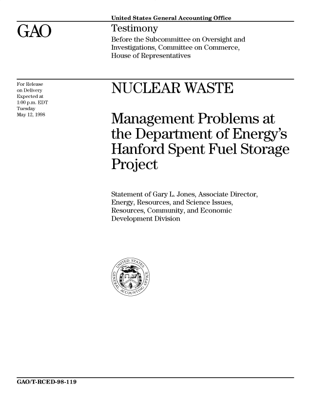 handle is hein.gao/gaocrptaiyf0001 and id is 1 raw text is: 


GAO


United States General Accounting Office
Testimony
Before the Subcommittee on Oversight and
Investigations, Committee on Commerce,
House of Representatives


For Release
on Delivery
Expected at
1:00 p.m. EDT
Tuesday
May 12, 1998


NUCLEAR WASTE


Management Problems at

the Department of Energy's
Hanford Spent Fuel Storage


Project


Statement of Gary L. Jones, Associate Director,
Energy, Resources, and Science Issues,
Resources, Community, and Economic
Development Division


GAO/T-RCED-98-119


