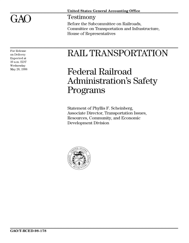 handle is hein.gao/gaocrptaiyy0001 and id is 1 raw text is: 
United States General Accounting Office
Testimony
Before the Subcommittee on Railroads,
Committee on Transportation and Infrastructure,
House of Representatives


For Release
on Delivery
Expected at
1.0 a.m. EDT
Wednesday
May 20, 1998


RAIL TRANSPORTATION


Federal Railroad

Administration's Safety

Pro grams


Statement of Phyllis F. Scheinberg,
Associate Director, Transportation Issues,
Resources, Community, and Economic
Development Division


GAO/T-RCED-98-178


GAO


