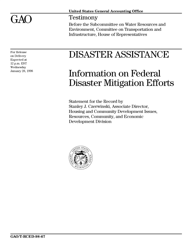 handle is hein.gao/gaocrptajag0001 and id is 1 raw text is: 



GAO


United States General Accounting Office
Testimony
Before the Subcommittee on Water Resources and
Environment, Committee on Transportation and
Infrastructure, House of Representatives


For Release
on Delivery
Expected at
12 p.m. EST
Wednesday
January 28, 1998


DISASTER ASSISTANCE


Information on Federal

Disaster Mitigation Efforts


Statement for the Record by
Stanley J. Czerwinski, Associate Director,
Housing and Community Development Issues,
Resources, Community, and Economic
Development Division


GAO/T-RCED-98-67


