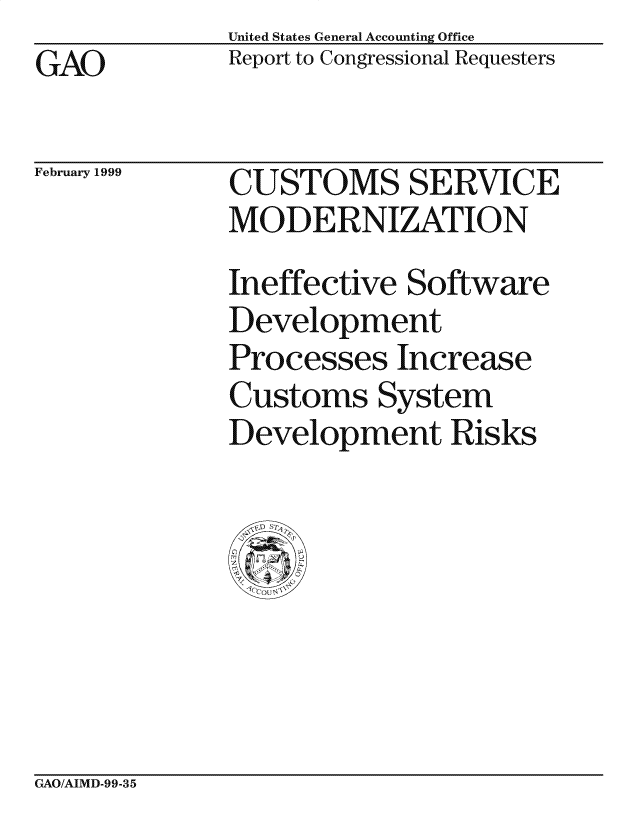 handle is hein.gao/gaocrptajdd0001 and id is 1 raw text is: United States General Accounting Office
Report to Congressional Requesters


GAO


February 1999


CUSTOMS SERVICE
MODERNIZATION
Ineffective Software
Development
Processes Increase
Customs System
Development Risks


GAO/AIMD-99-35


