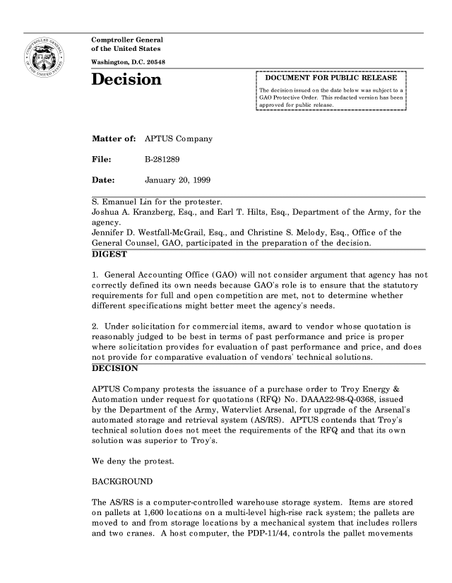 handle is hein.gao/gaocrptajgc0001 and id is 1 raw text is: 


oComptroller General
             of the United States
             Washington, D.C. 20548

             Decision                                DOCUMENT FOR PUBLIC RELEASE
                                                    The decision issued on the date below was subject to a I
                                                    GAO Protective Order. This redacted version has been
                                                    approved for public release.



             Matter of: APTUS Company

             File:       B-281289

             Date:       January 20, 1999

             S. Emanuel Jin for the protester.
             Joshua A. Kranzberg, Esq., and Earl T. Hilts, Esq., Department of the Army, for the
             agency.
             Jennifer D. Westfall-Mc Grail, Esq., and Christine S. Melody, Esq., Office of the
             General Counsel, GAO, participated in the preparation of the decision.
             DIGEST

             1. General Accounting Office (GAO) will not consider argument that agency has not
             correctly defined its own needs because GAO's role is to ensure that the statutory
             requirements for full and open competition are met, not to determine whether
             different specifications might better meet the agency's needs.

             2. Under solicitation for commercial items, award to vendor whose quotation is
             reasonably judged to be best in terms of past performance and price is proper
             where solicitation provides for evaluation of past performance and price, and does
             not provide for comparative evaluation of vendors' technical solutions.
             DECISION

             APTUS Company protests the issuance of a purchase order to Troy Energy &
             Automation under request for quotations (RFQ) No. DAAA22-98-Q-0368, issued
             by the Department of the Army, Watervliet Arsenal, for upgrade of the Arsenal's
             automated storage and retrieval system (AS/RS). APTUS contends that Troy's
             technical solution does not meet the requirements of the RFQ and that its own
             solution was superior to Troy's.

             We deny the protest.

             BACKGROUND

             The AS/RS is a computer-controlled warehouse storage system. Items are stored
             on pallets at 1,600 locations on a multi-level high-rise rack system; the pallets are
             moved to and from storage locations by a mechanical system that includes rollers
             and two cranes. A host computer, the PDP-11/44, controls the pallet movements


