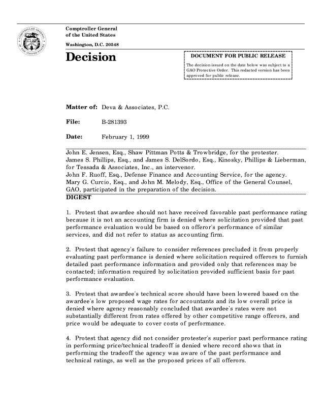 handle is hein.gao/gaocrptajgq0001 and id is 1 raw text is: 


oComptroller General
             of the United States
             Washington, D.C. 20548

             Decision                                  DOCUMENT FOR PUBLIC RELEASE
                                                     The decision issued on the date below was subject to a
                                                     GAO Protective Order. This redacted version has been
                                                     approved for public release.




             Matter of: Deva & Associates, P.C.

             File:       B-281393

             Date:       February 1, 1999

             John E. Jensen, Esq., Shaw Pittman Potts & Trowbridge, for the protester.
             James S. Phillips, Esq., and James S. DelSordo, Esq., Kinosky, Phillips & Lieberman,
             for Tessada & Associates, Inc., an intervenor.
             John F. Ruoff, Esq., Defense Finance and Accounting Service, for the agency.
             Mary G. Curcio, Esq., and John M. Melody, Esq., Office of the General Counsel,
             GAO, participated in the preparation of the decision.
             DIGEST

             1. Protest that awardee should not have received favorable past performance rating
             because it is not an accounting firm is denied where solicitation provided that past
             performance evaluation would be based on offeror's performance of similar
             services, and did not refer to status as accounting firm.

             2. Protest that agency's failure to consider references precluded it from properly
             evaluating past performance is denied where solicitation required offerors to furnish
             detailed past performance information and provided only that references may be
             contacted; information required by solicitation provided sufficient basis for past
             performance evaluation.

             3. Protest that awardee's technical score should have been lowered based on the
             awardee's low proposed wage rates for accountants and its low overall price is
             denied where agency reasonably concluded that awardee's rates were not
             substantially different from rates offered by other competitive range offerors, and
             price would be adequate to cover costs of performance.

             4. Protest that agency did not consider protester's superior past performance rating
             in performing price/technical tradeoff is denied where record shows that in
             performing the tradeoff the agency was aware of the past performance and
             technical ratings, as well as the proposed prices of all offerors.


