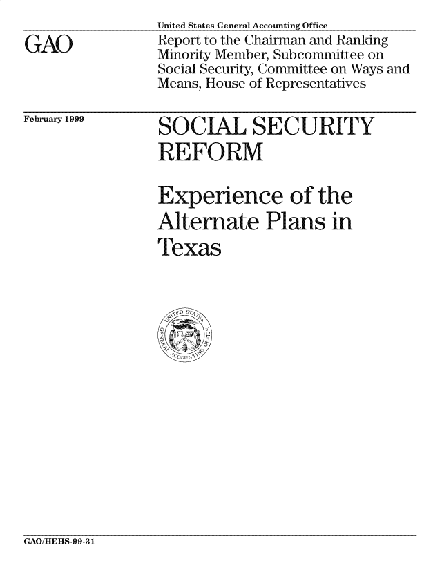 handle is hein.gao/gaocrptajup0001 and id is 1 raw text is: 

GAO


United States General Accounting Office
Report to the Chairman and Ranking
Minority Member, Subcommittee on
Social Security, Committee on Ways and
Means, House of Representatives


February 1999


SOCIAL SECURITY
REFORM


Experience of the
Alternate Plans in
Texas


GAO/IEItS-99- 31


