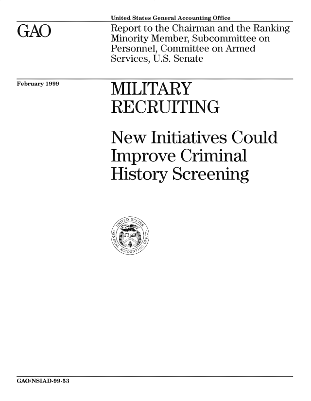 handle is hein.gao/gaocrptakaa0001 and id is 1 raw text is: 

GAO


United States General Accounting Office
Report to the Chairman and the Ranking
Minority Member, Subcommittee on
Personnel, Committee on Armed
Services, U.S. Senate


February 1999


MILITARY
RECRUITING


New Initiatives Could
Improve Criminal
History Screening


GAO/NSIAD-99-53


