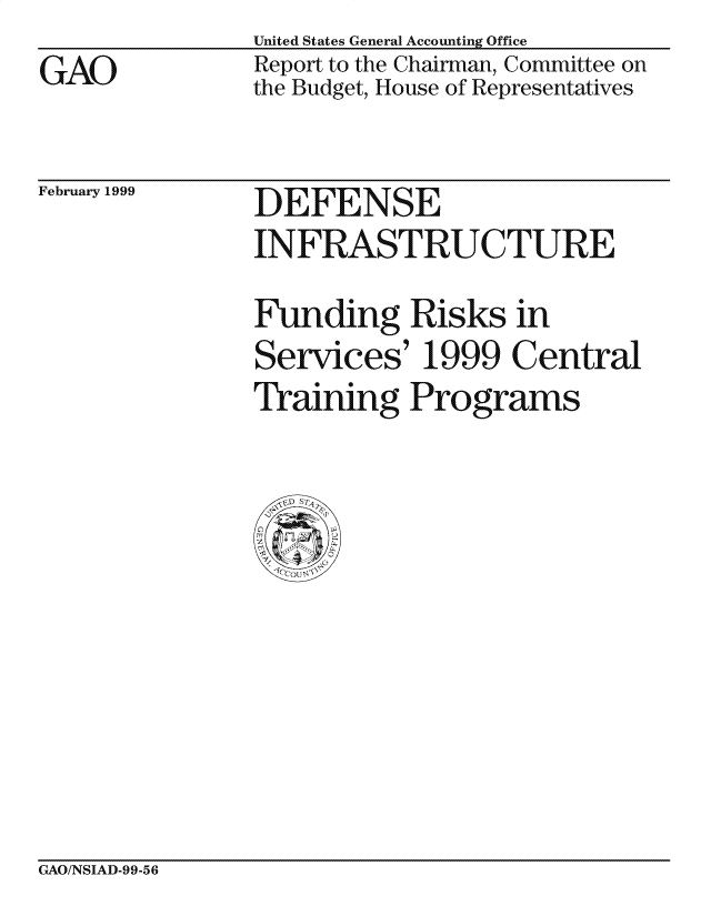 handle is hein.gao/gaocrptakad0001 and id is 1 raw text is: 
GAO


United States General Accounting Office
Report to the Chairman, Committee on
the Budget, House of Representatives


February 1999


DEFENSE
INFRASTRUCTURE

Funding Risks in
Services' 1999 Central
Training Programs


CxAO/NSIAD-99-56


